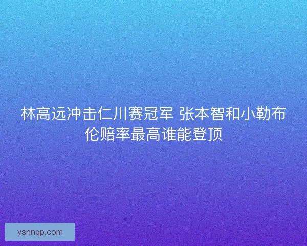 林高远冲击仁川赛冠军 张本智和小勒布伦赔率最高谁能登顶